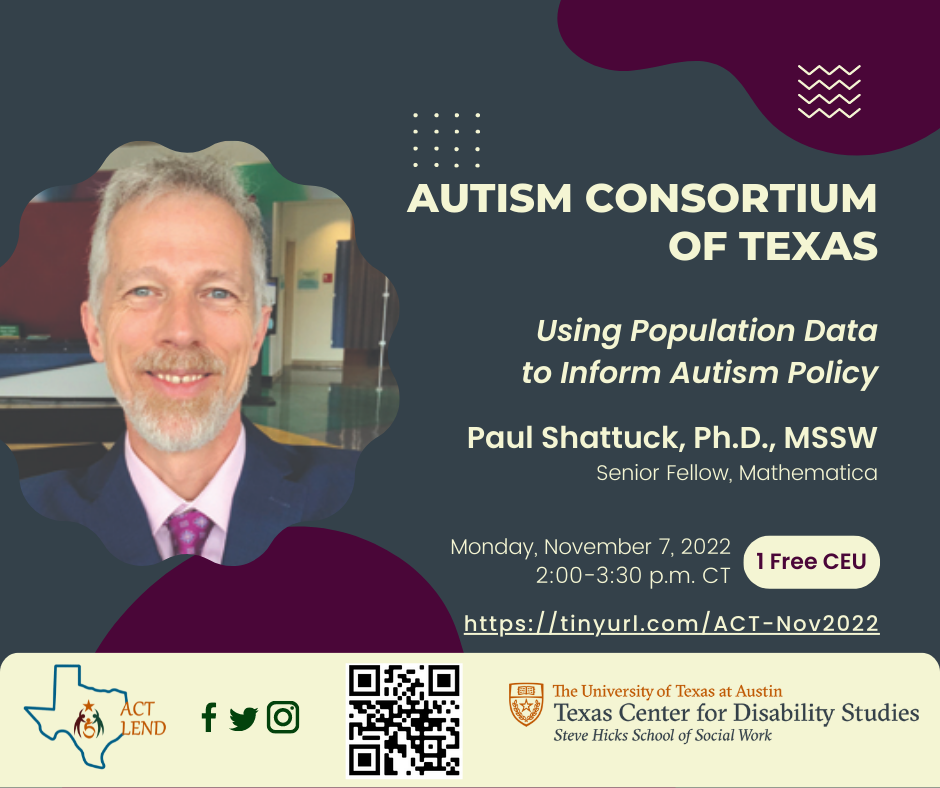 Flyer for the Autism Consortium of Texas; Title: Using Population Data to Inform Autism Policy; Presented by Paul Shattuck, Ph.D., MSSW; Date of event is Monday, November 7, 2022 from 2-3:30PM CT; One CEU can be earned for this event. Register for the event a the following URL: https://tinyurl.com/ACT-Nov2022
