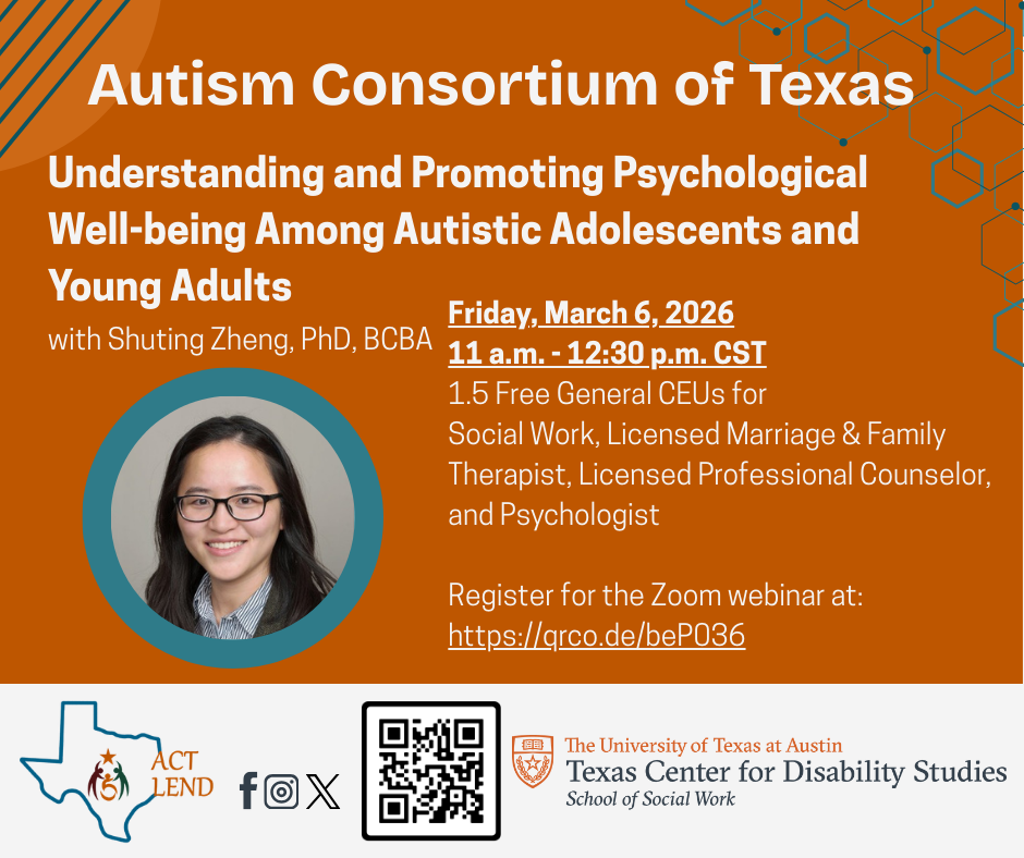 Flyer for the Autism Consortium of Texas. "Understanding and Promoting Psychological Well-being Among Autistic Adolescents and Young Adults" with Shuting Zheng, PhD, BCBA. Friday, March 6, 2026, 11 a.m. – 12:30 p.m. CST. 1.5 free General CEUs available for Social Work, Licensed Marriage and Family Therapist, Licensed Professional Counselor, and Psychologist. Register at https://qrco.de/beP036. Presented by ACT LEND and The University of Texas at Austin Texas Center for Disability Studies.